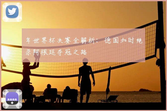 年世界杯决赛全解析:德国加时绝杀阿根廷夺冠之路