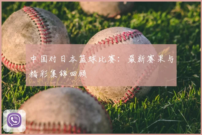 中国对日本篮球比赛：最新赛果与精彩集锦回顾