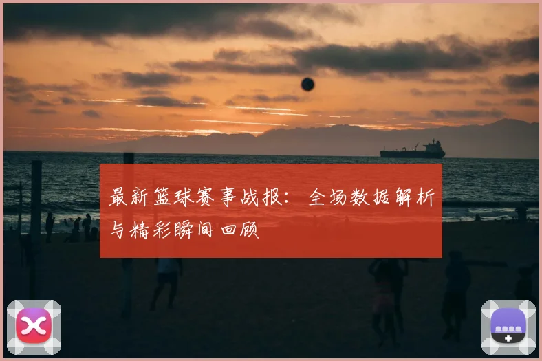 最新篮球赛事战报：全场数据解析与精彩瞬间回顾