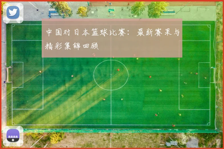 中国对日本篮球比赛：最新赛果与精彩集锦回顾