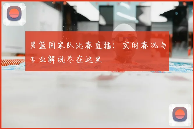 男篮国家队比赛直播:实时赛况与专业解说尽在这里