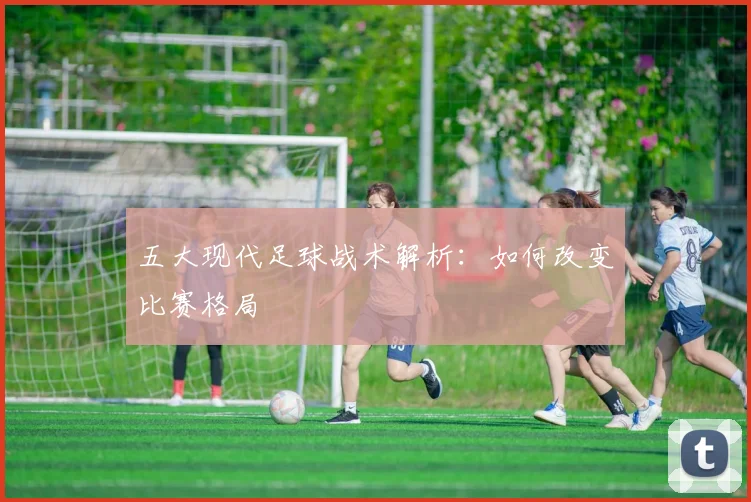 五大现代足球战术解析：如何改变比赛格局