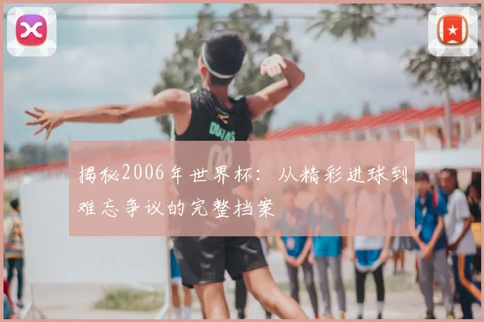 揭秘2006年世界杯：从精彩进球到难忘争议的完整档案