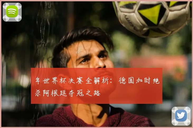 年世界杯决赛全解析：德国加时绝杀阿根廷夺冠之路