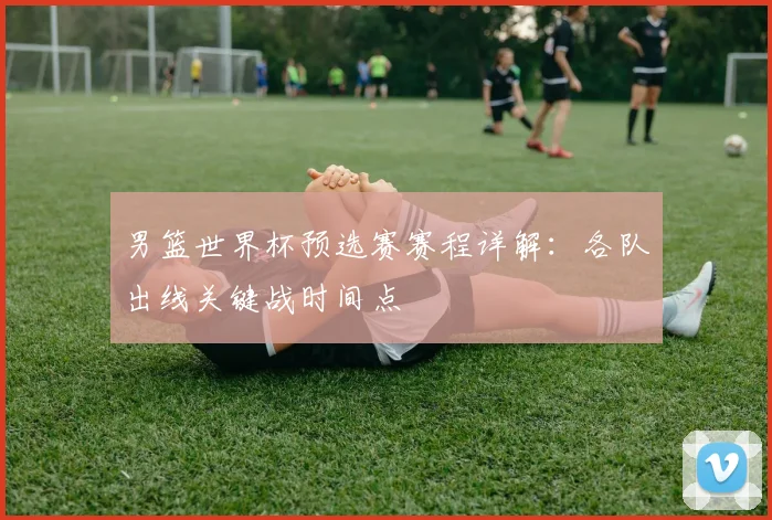 男篮世界杯预选赛赛程详解:各队出线关键战时间点