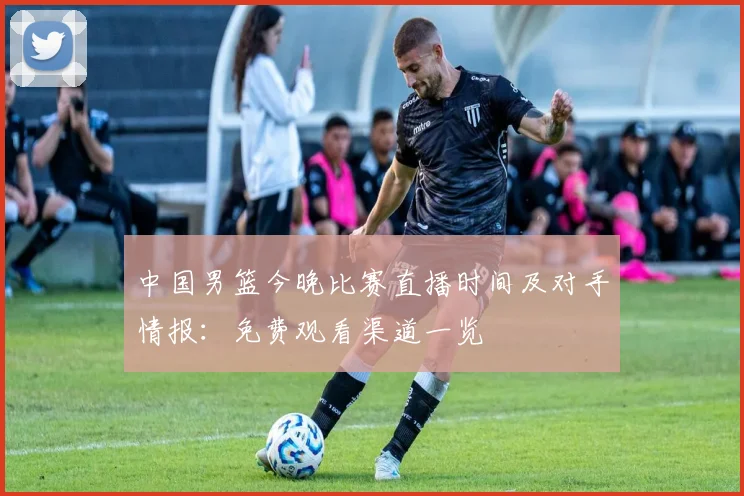 中国男篮今晚比赛直播时间及对手情报：免费观看渠道一览