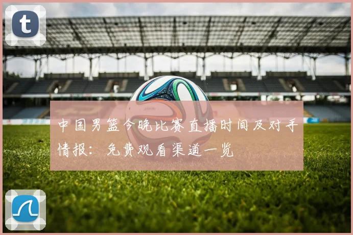 中国男篮今晚比赛直播时间及对手情报：免费观看渠道一览
