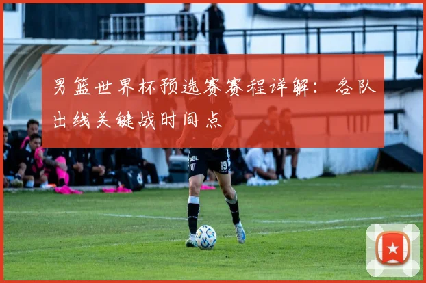 男篮世界杯预选赛赛程详解：各队出线关键战时间点