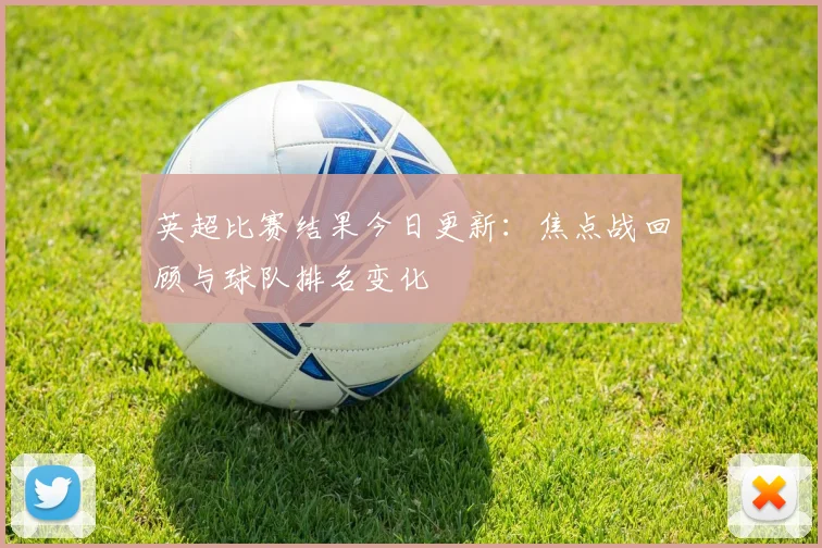 英超比赛结果今日更新:焦点战回顾与球队排名变化