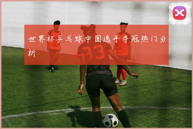 世界杯乒乓球中国选手夺冠热门分析